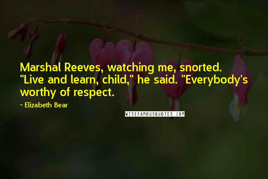 Elizabeth Bear Quotes: Marshal Reeves, watching me, snorted. "Live and learn, child," he said. "Everybody's worthy of respect.