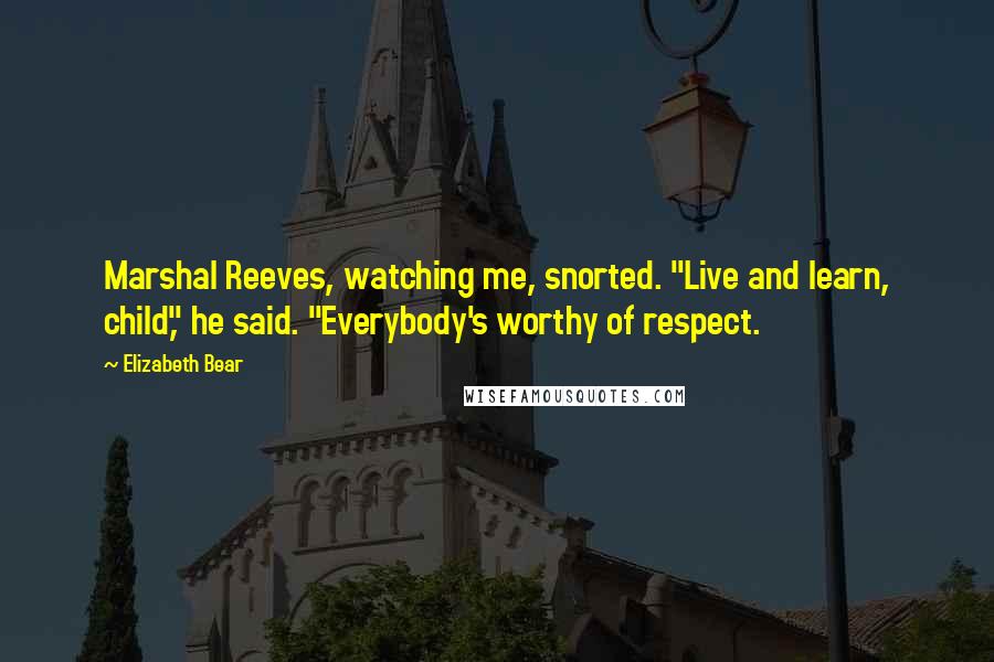 Elizabeth Bear Quotes: Marshal Reeves, watching me, snorted. "Live and learn, child," he said. "Everybody's worthy of respect.