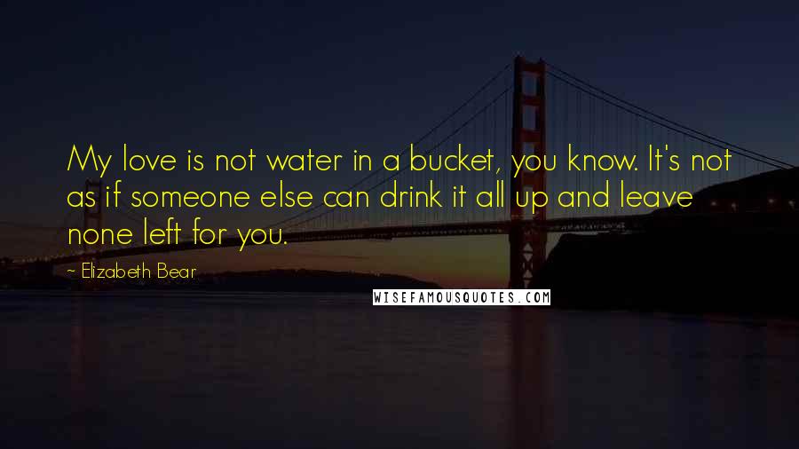 Elizabeth Bear Quotes: My love is not water in a bucket, you know. It's not as if someone else can drink it all up and leave none left for you.