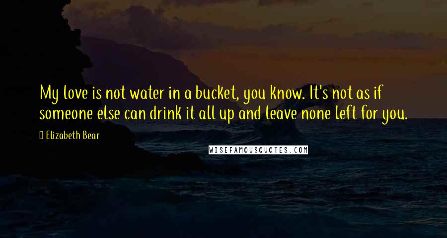 Elizabeth Bear Quotes: My love is not water in a bucket, you know. It's not as if someone else can drink it all up and leave none left for you.