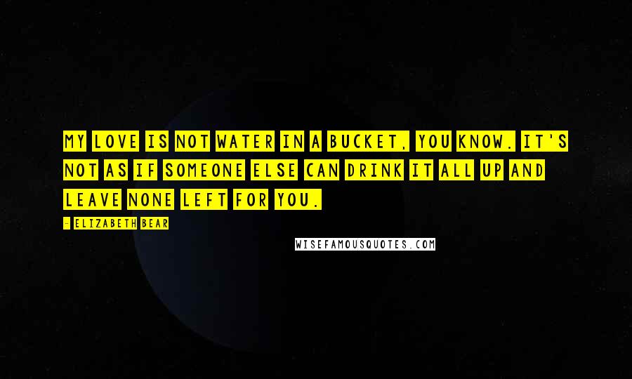 Elizabeth Bear Quotes: My love is not water in a bucket, you know. It's not as if someone else can drink it all up and leave none left for you.