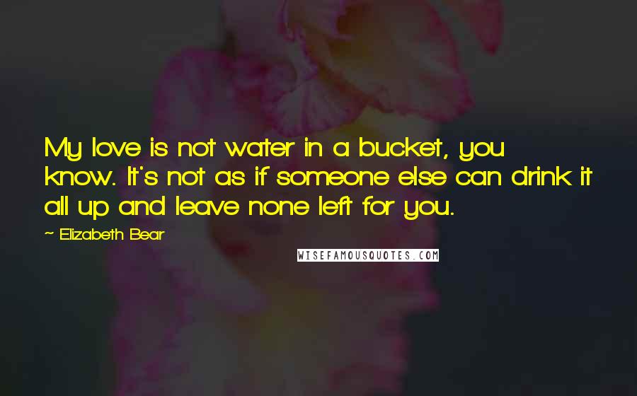 Elizabeth Bear Quotes: My love is not water in a bucket, you know. It's not as if someone else can drink it all up and leave none left for you.