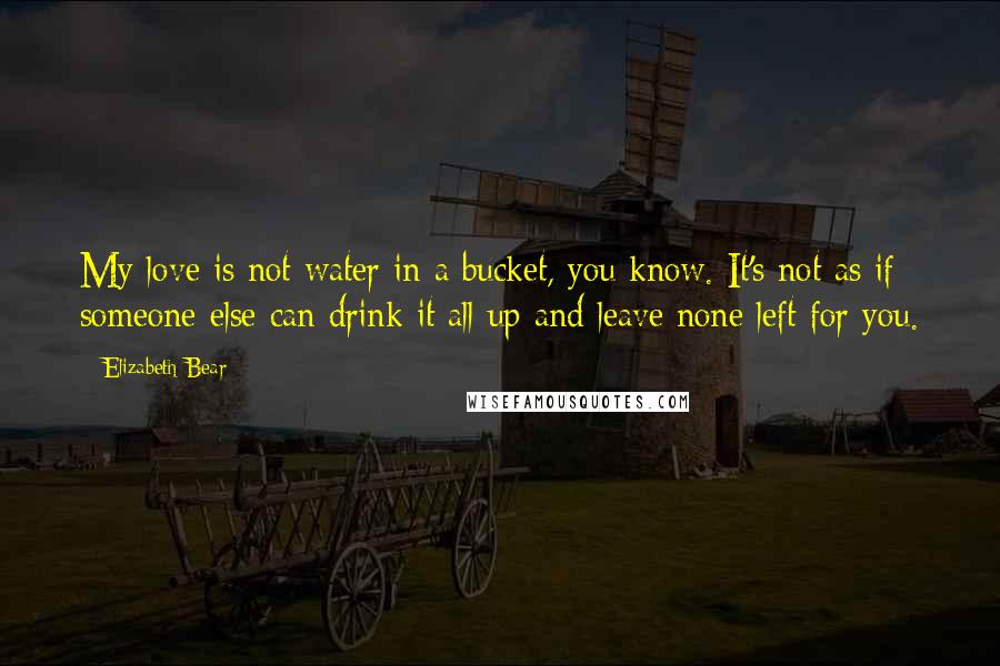 Elizabeth Bear Quotes: My love is not water in a bucket, you know. It's not as if someone else can drink it all up and leave none left for you.