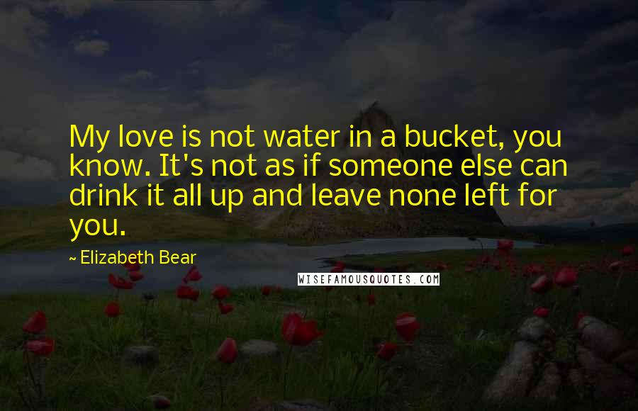 Elizabeth Bear Quotes: My love is not water in a bucket, you know. It's not as if someone else can drink it all up and leave none left for you.