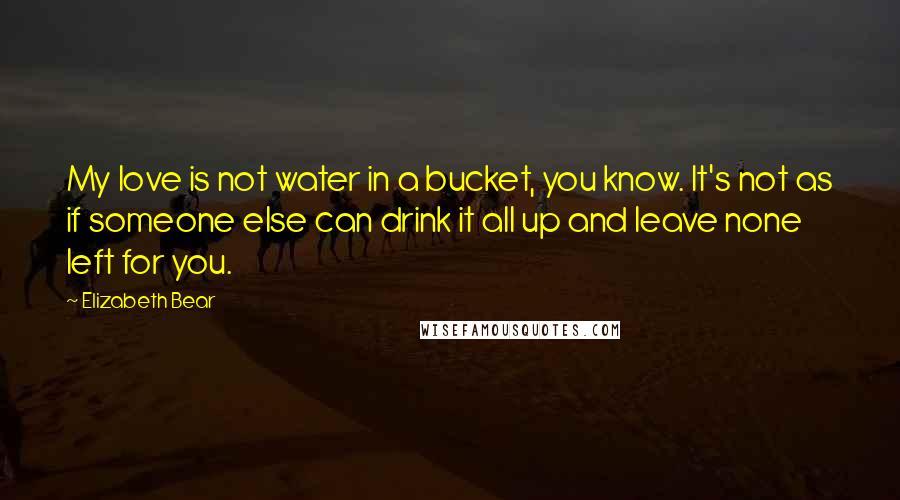 Elizabeth Bear Quotes: My love is not water in a bucket, you know. It's not as if someone else can drink it all up and leave none left for you.