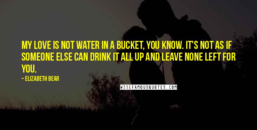 Elizabeth Bear Quotes: My love is not water in a bucket, you know. It's not as if someone else can drink it all up and leave none left for you.