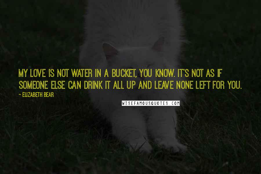 Elizabeth Bear Quotes: My love is not water in a bucket, you know. It's not as if someone else can drink it all up and leave none left for you.