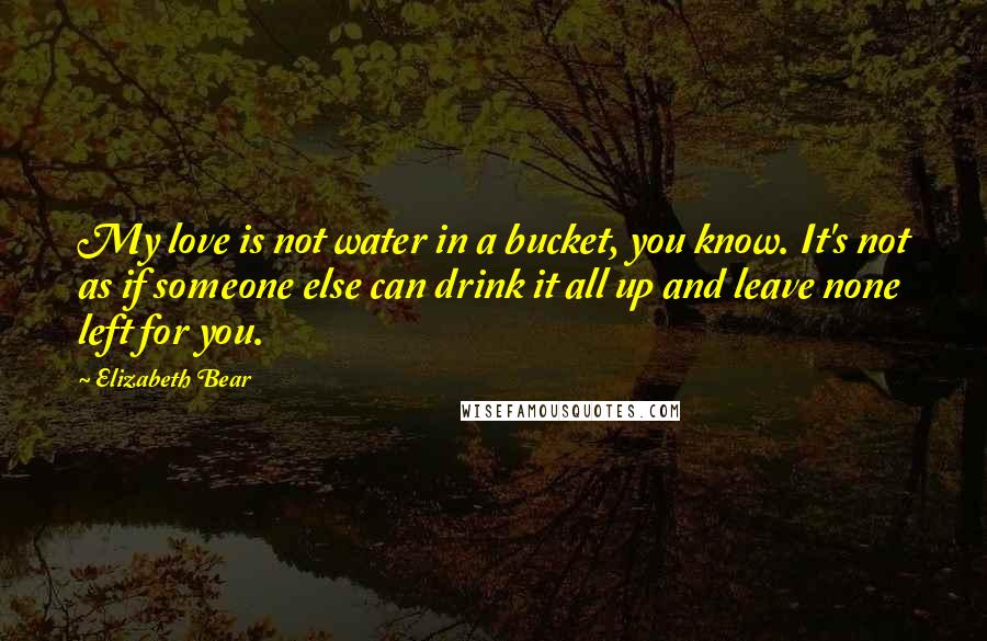 Elizabeth Bear Quotes: My love is not water in a bucket, you know. It's not as if someone else can drink it all up and leave none left for you.