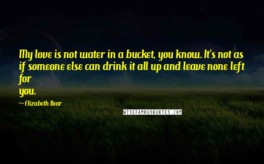 Elizabeth Bear Quotes: My love is not water in a bucket, you know. It's not as if someone else can drink it all up and leave none left for you.