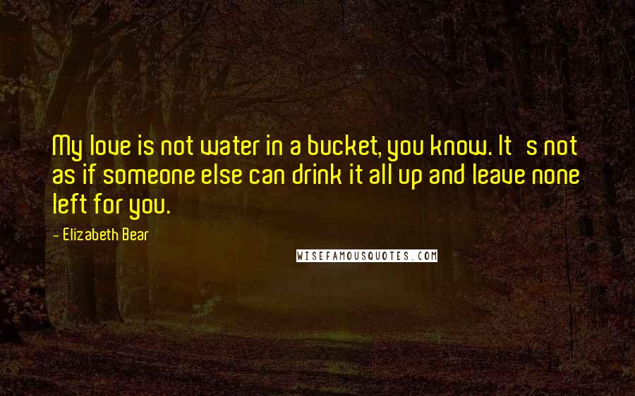 Elizabeth Bear Quotes: My love is not water in a bucket, you know. It's not as if someone else can drink it all up and leave none left for you.