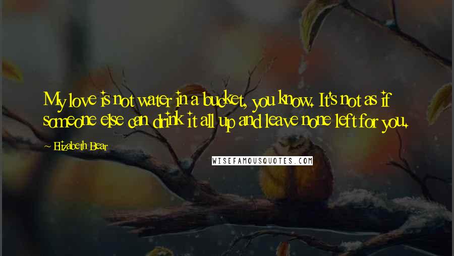 Elizabeth Bear Quotes: My love is not water in a bucket, you know. It's not as if someone else can drink it all up and leave none left for you.