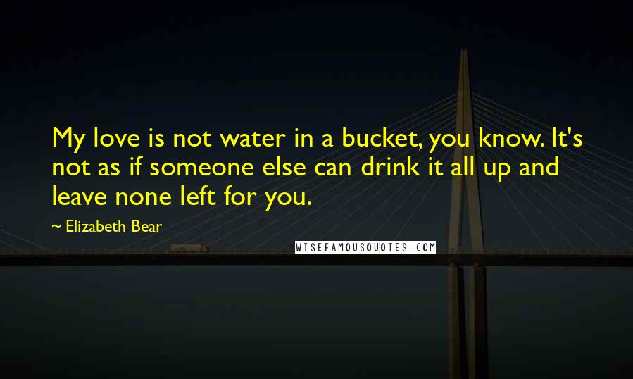 Elizabeth Bear Quotes: My love is not water in a bucket, you know. It's not as if someone else can drink it all up and leave none left for you.