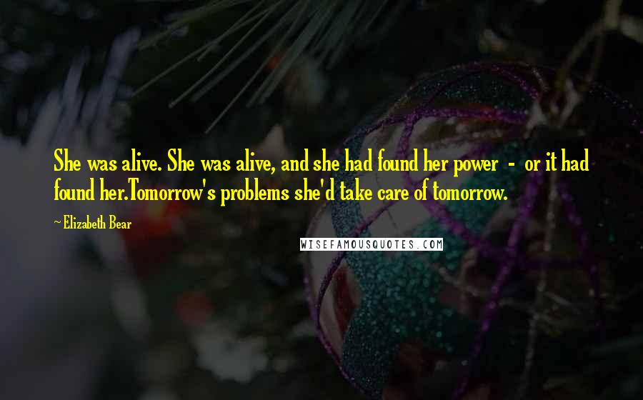 Elizabeth Bear Quotes: She was alive. She was alive, and she had found her power - or it had found her.Tomorrow's problems she'd take care of tomorrow.