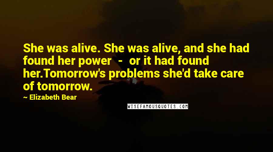 Elizabeth Bear Quotes: She was alive. She was alive, and she had found her power - or it had found her.Tomorrow's problems she'd take care of tomorrow.