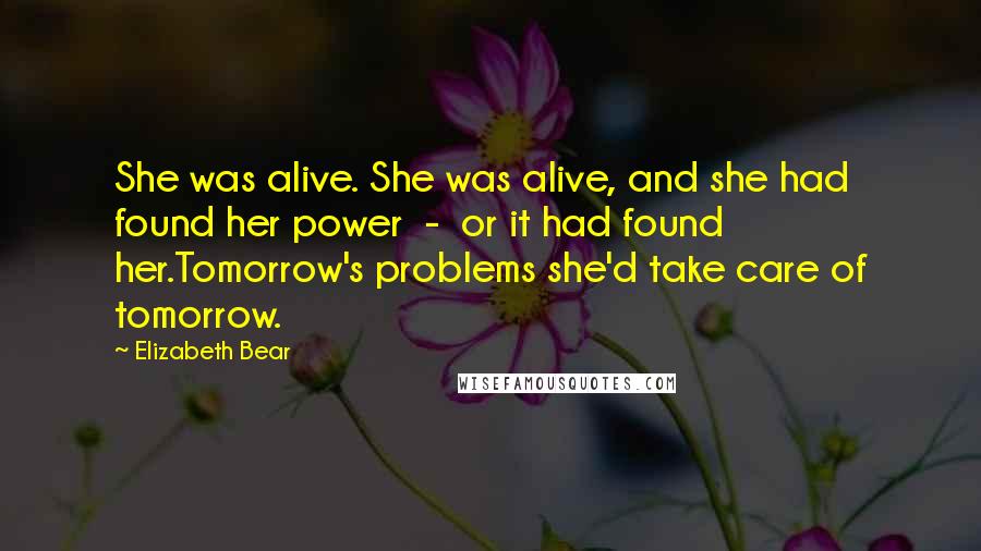 Elizabeth Bear Quotes: She was alive. She was alive, and she had found her power - or it had found her.Tomorrow's problems she'd take care of tomorrow.