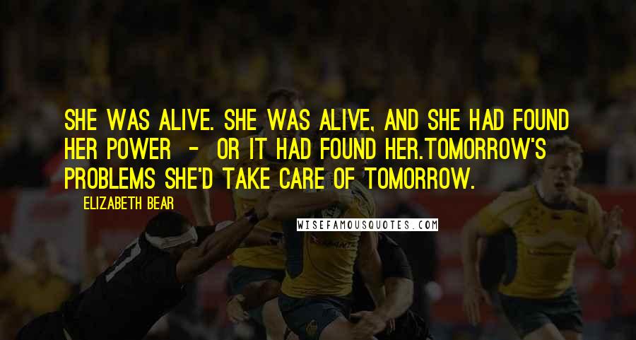 Elizabeth Bear Quotes: She was alive. She was alive, and she had found her power - or it had found her.Tomorrow's problems she'd take care of tomorrow.