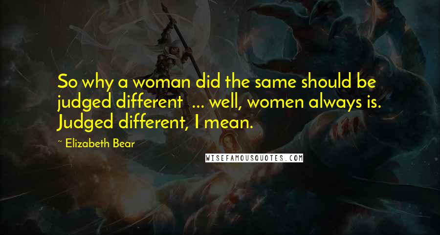 Elizabeth Bear Quotes: So why a woman did the same should be judged different  ... well, women always is. Judged different, I mean.