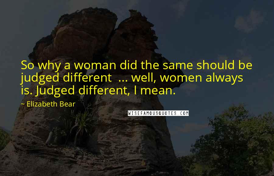 Elizabeth Bear Quotes: So why a woman did the same should be judged different  ... well, women always is. Judged different, I mean.