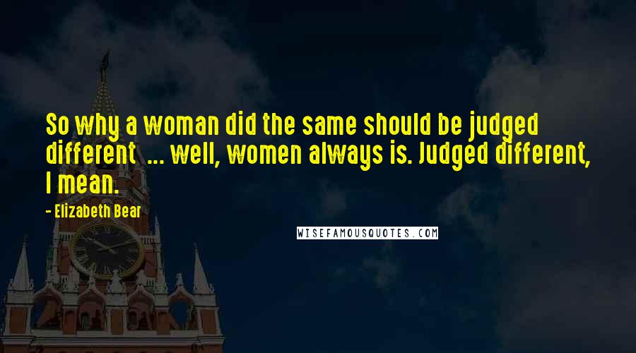 Elizabeth Bear Quotes: So why a woman did the same should be judged different  ... well, women always is. Judged different, I mean.