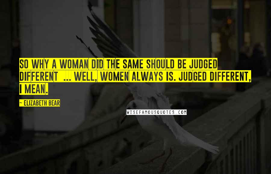 Elizabeth Bear Quotes: So why a woman did the same should be judged different  ... well, women always is. Judged different, I mean.