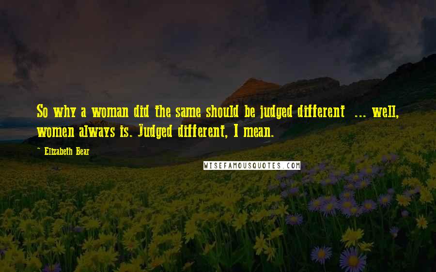 Elizabeth Bear Quotes: So why a woman did the same should be judged different  ... well, women always is. Judged different, I mean.