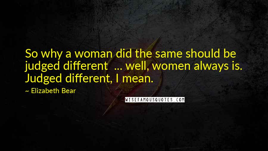 Elizabeth Bear Quotes: So why a woman did the same should be judged different  ... well, women always is. Judged different, I mean.