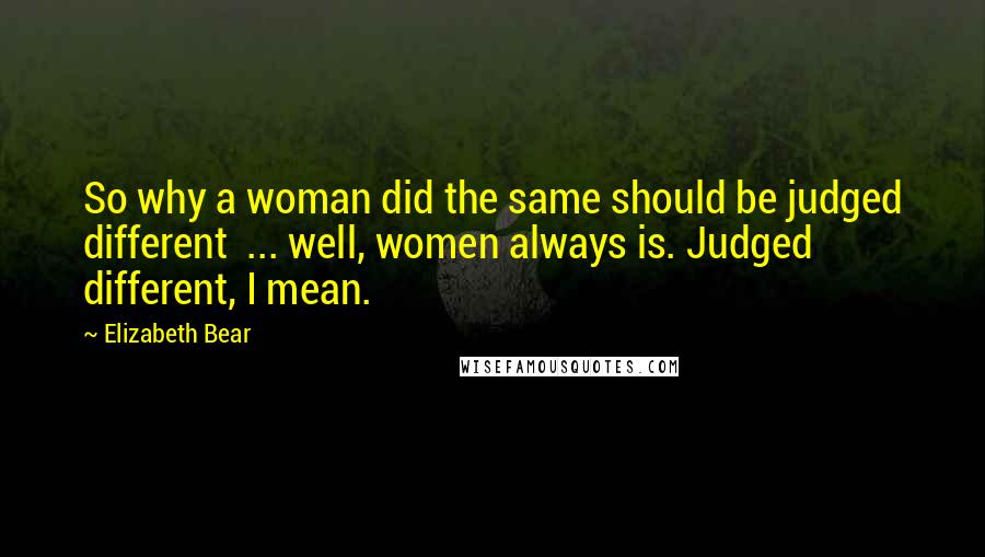 Elizabeth Bear Quotes: So why a woman did the same should be judged different  ... well, women always is. Judged different, I mean.