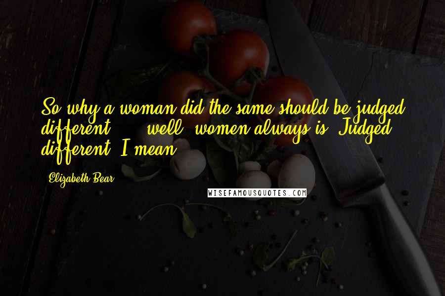 Elizabeth Bear Quotes: So why a woman did the same should be judged different  ... well, women always is. Judged different, I mean.