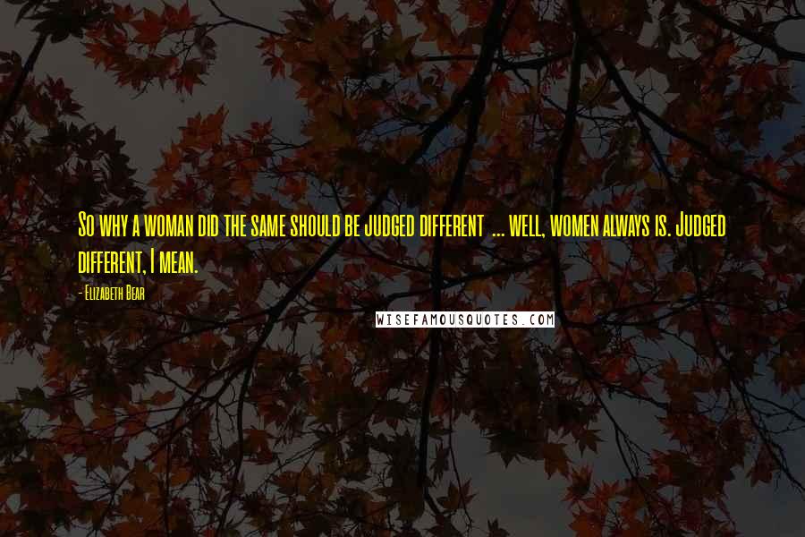Elizabeth Bear Quotes: So why a woman did the same should be judged different  ... well, women always is. Judged different, I mean.