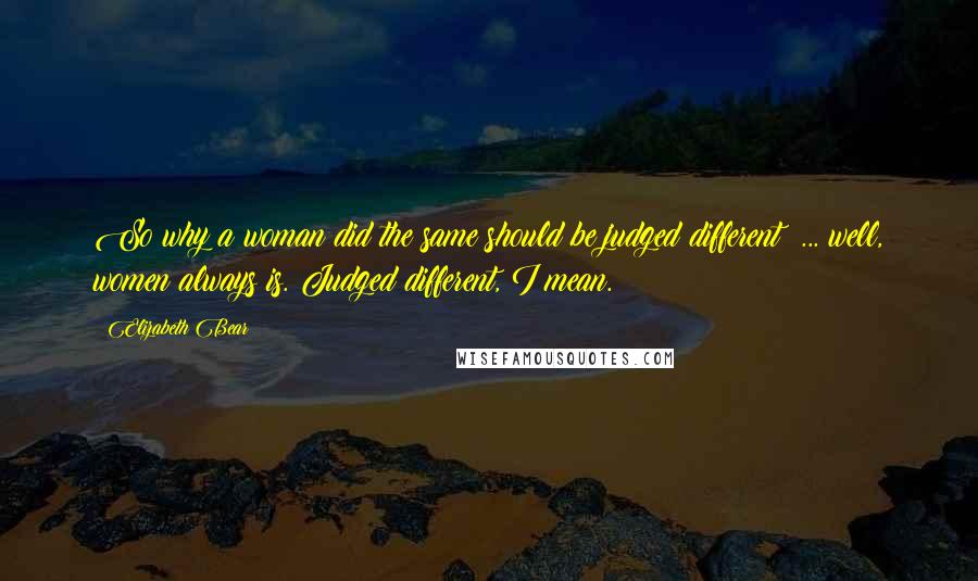 Elizabeth Bear Quotes: So why a woman did the same should be judged different  ... well, women always is. Judged different, I mean.