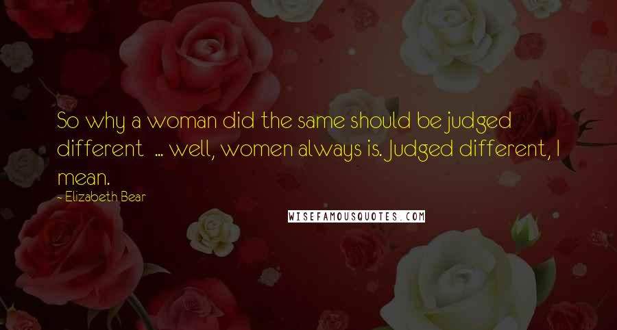 Elizabeth Bear Quotes: So why a woman did the same should be judged different  ... well, women always is. Judged different, I mean.