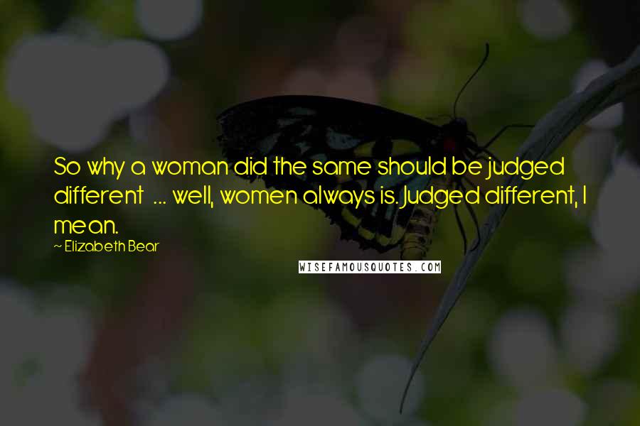 Elizabeth Bear Quotes: So why a woman did the same should be judged different  ... well, women always is. Judged different, I mean.