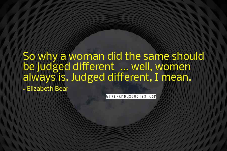 Elizabeth Bear Quotes: So why a woman did the same should be judged different  ... well, women always is. Judged different, I mean.