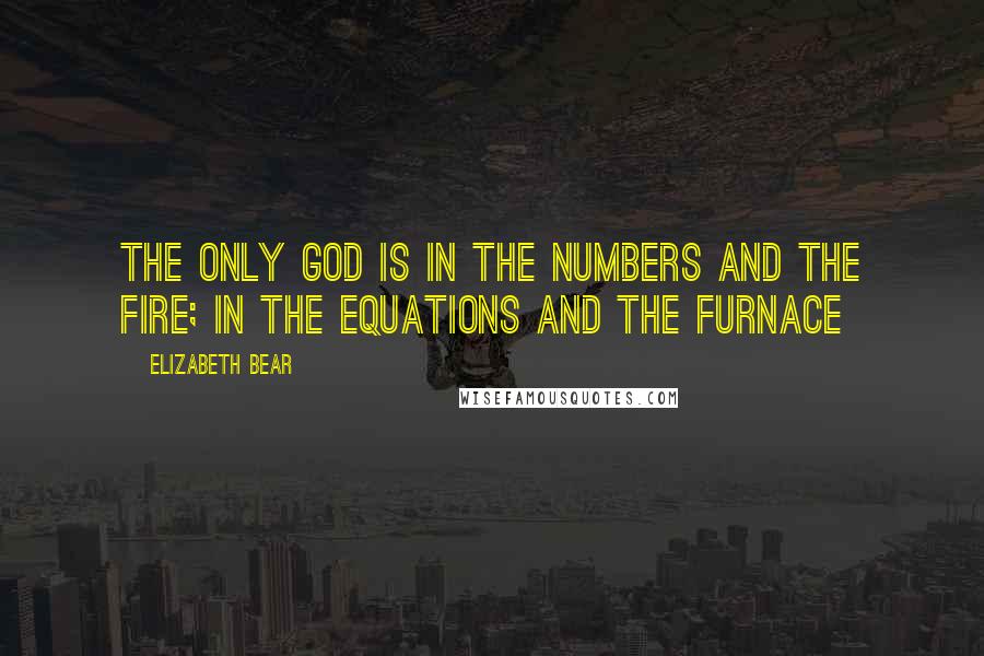 Elizabeth Bear Quotes: The only God is in the numbers and the fire; in the equations and the furnace