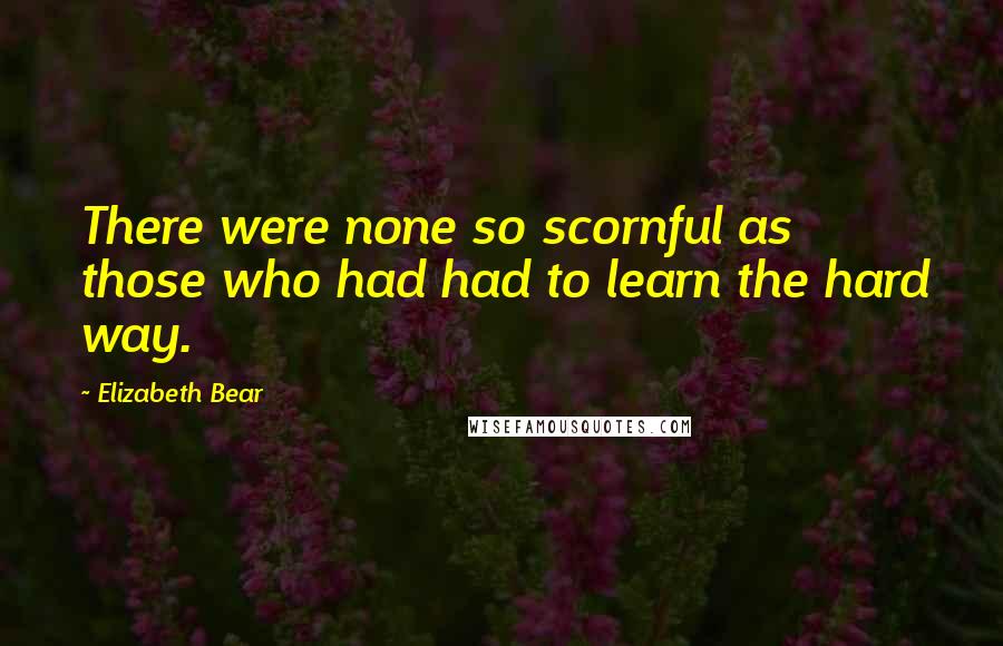Elizabeth Bear Quotes: There were none so scornful as those who had had to learn the hard way.