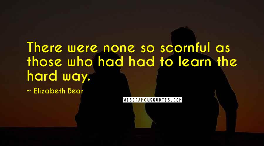 Elizabeth Bear Quotes: There were none so scornful as those who had had to learn the hard way.