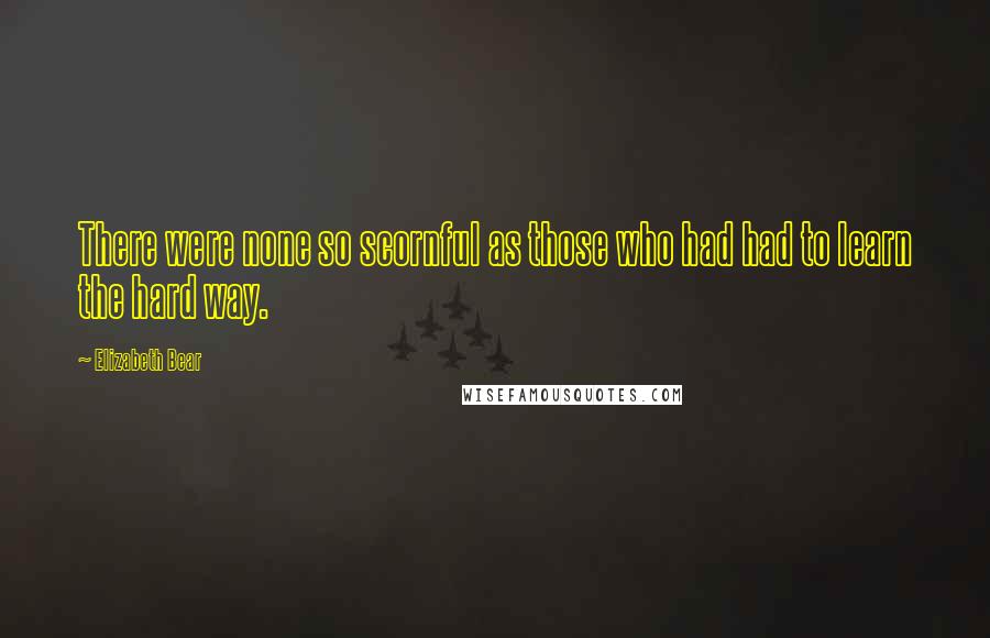 Elizabeth Bear Quotes: There were none so scornful as those who had had to learn the hard way.