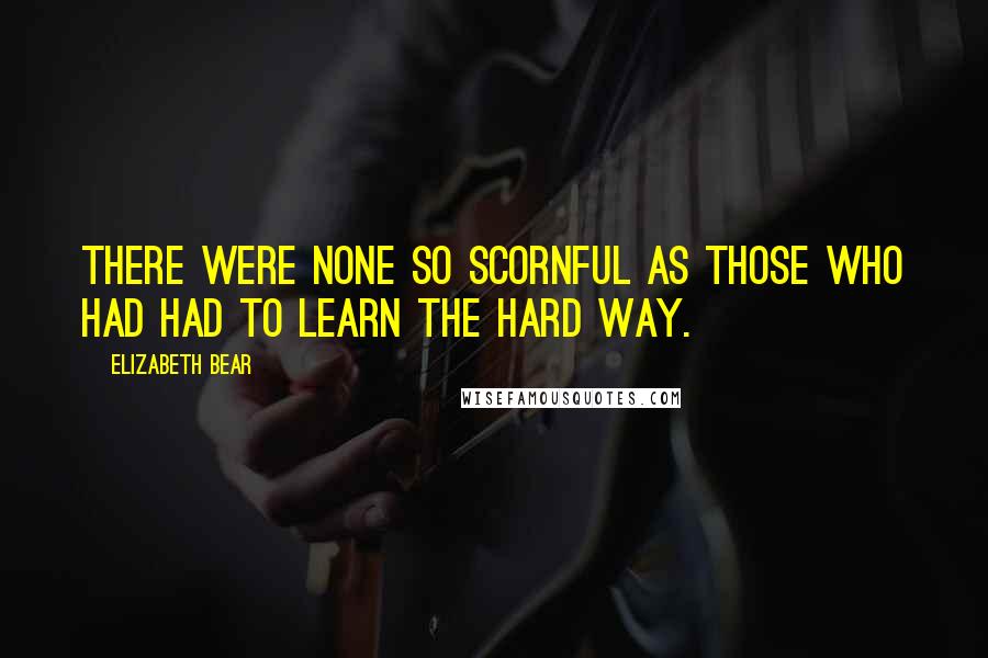 Elizabeth Bear Quotes: There were none so scornful as those who had had to learn the hard way.