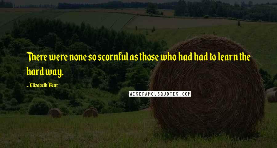 Elizabeth Bear Quotes: There were none so scornful as those who had had to learn the hard way.