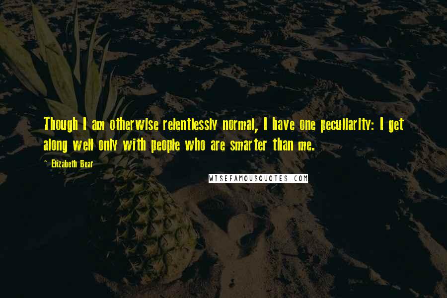 Elizabeth Bear Quotes: Though I am otherwise relentlessly normal, I have one peculiarity: I get along well only with people who are smarter than me.