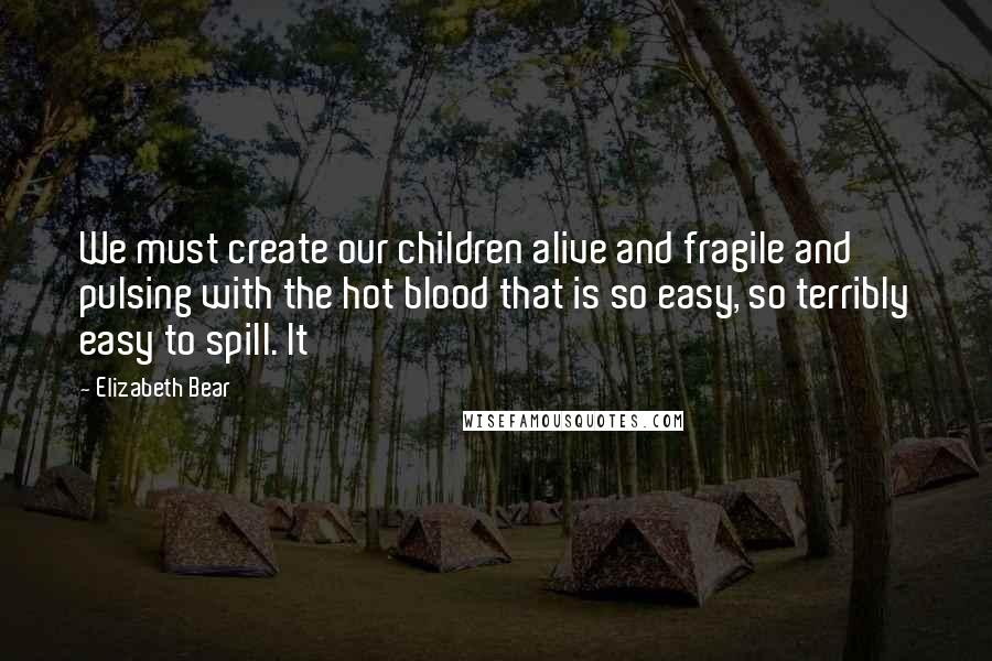 Elizabeth Bear Quotes: We must create our children alive and fragile and pulsing with the hot blood that is so easy, so terribly easy to spill. It