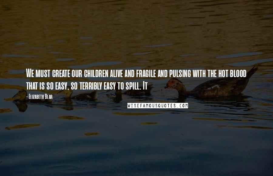 Elizabeth Bear Quotes: We must create our children alive and fragile and pulsing with the hot blood that is so easy, so terribly easy to spill. It