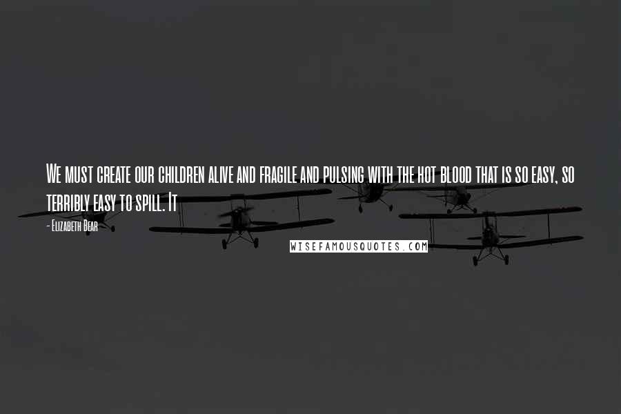 Elizabeth Bear Quotes: We must create our children alive and fragile and pulsing with the hot blood that is so easy, so terribly easy to spill. It