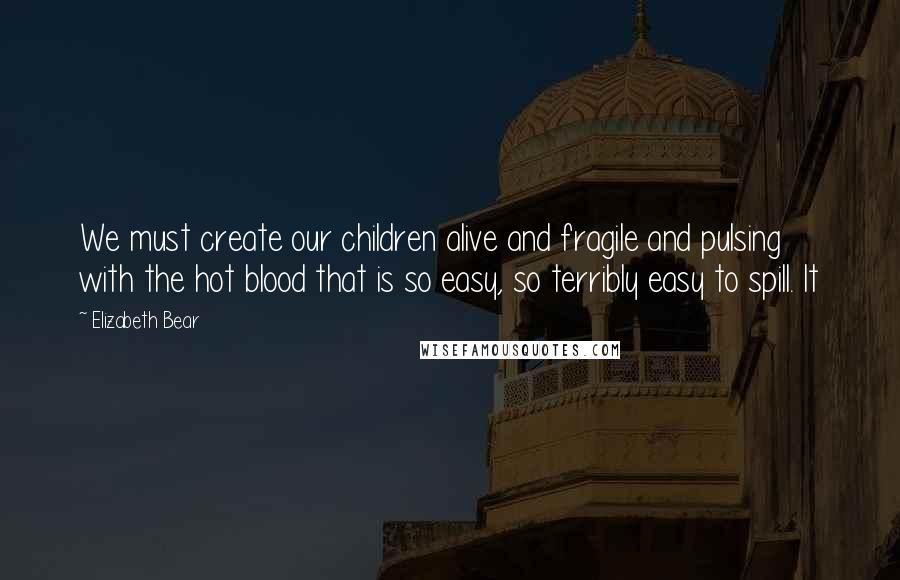 Elizabeth Bear Quotes: We must create our children alive and fragile and pulsing with the hot blood that is so easy, so terribly easy to spill. It