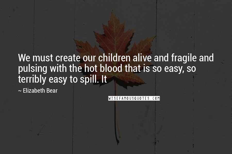 Elizabeth Bear Quotes: We must create our children alive and fragile and pulsing with the hot blood that is so easy, so terribly easy to spill. It