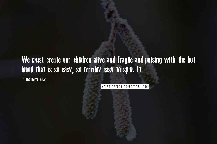 Elizabeth Bear Quotes: We must create our children alive and fragile and pulsing with the hot blood that is so easy, so terribly easy to spill. It