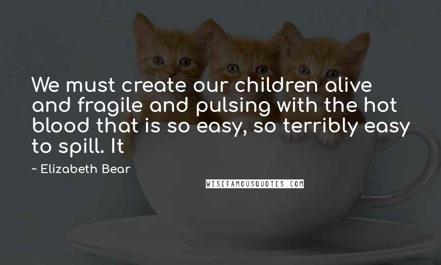 Elizabeth Bear Quotes: We must create our children alive and fragile and pulsing with the hot blood that is so easy, so terribly easy to spill. It