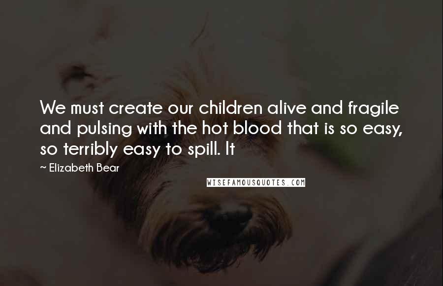 Elizabeth Bear Quotes: We must create our children alive and fragile and pulsing with the hot blood that is so easy, so terribly easy to spill. It