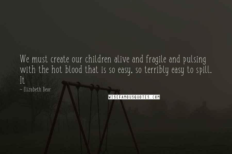 Elizabeth Bear Quotes: We must create our children alive and fragile and pulsing with the hot blood that is so easy, so terribly easy to spill. It