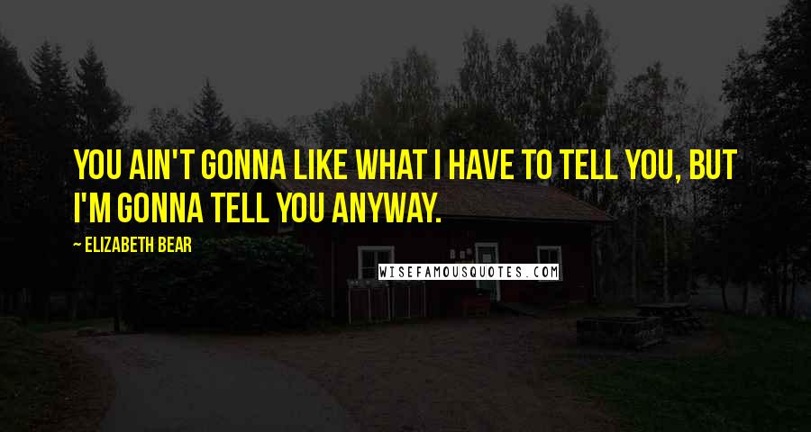 Elizabeth Bear Quotes: You ain't gonna like what I have to tell you, but I'm gonna tell you anyway.